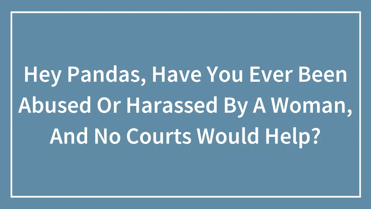 Hey Pandas, Have You Ever Been Abused Or Harassed By A Woman, And No Courts Would Help? (Closed)