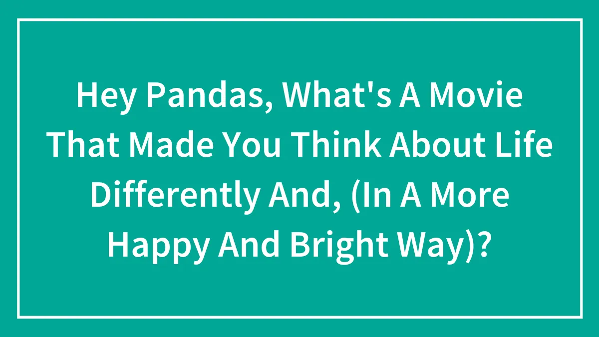 Hey Pandas, What's A Movie That Made You Think About Life Differently And, (In A More Happy And Bright Way)?