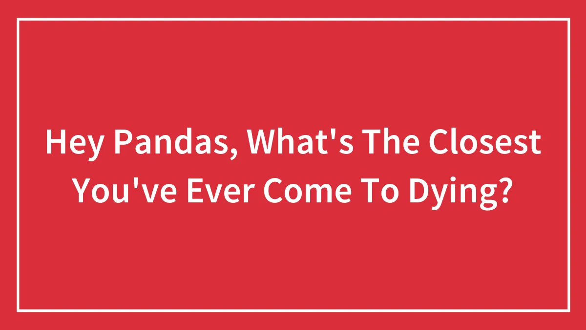 Hey Pandas, What's The Closest You've Ever Come To Dying? (Closed)