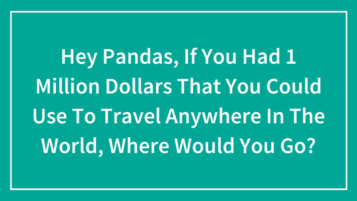 Hey Pandas, If You Had 1 Million Dollars That You Could Use To Travel Anywhere In The World, Where Would You Go?
