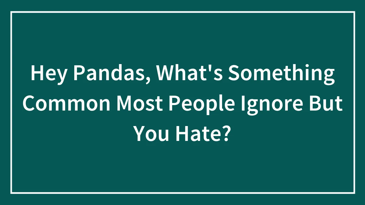 Hey Pandas, What's Something Common Most People Ignore But You Hate? (Closed)