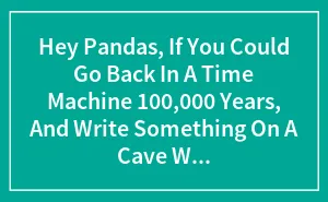 Hey Pandas, If You Could Go Back In A Time Machine 100,000 Years, And Write Something On A Cave Wall For A Archaeologist To Find, What Would You Write? (Closed)