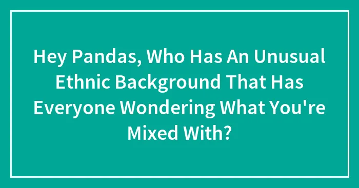 Hey Pandas, Who Has An Unusual Ethnic Background That Has Everyone Wondering What You're Mixed With? (Closed)