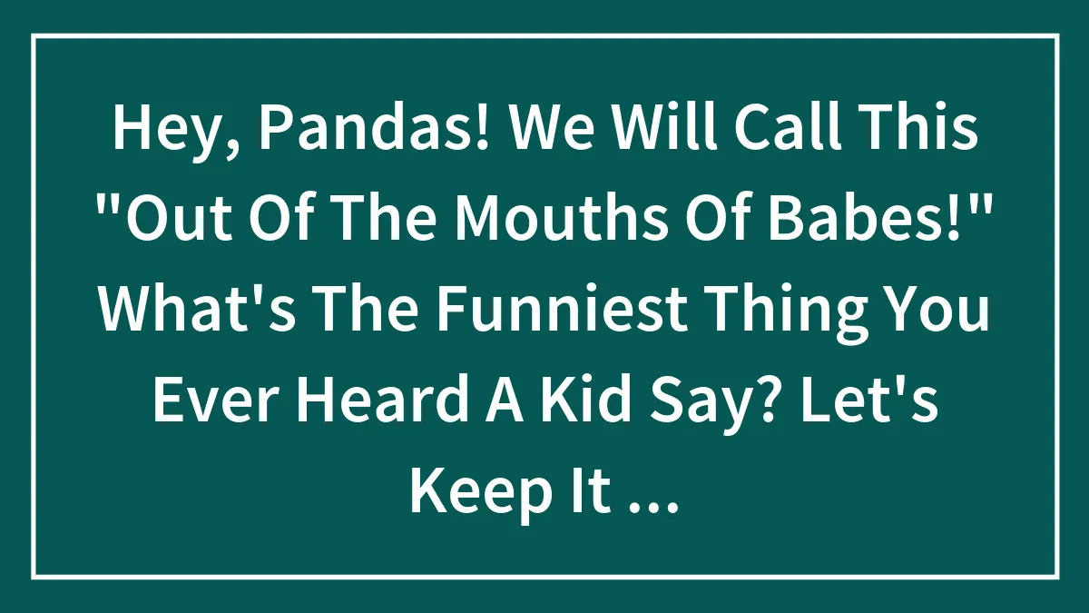 Hey, Pandas! We Will Call This "Out Of The Mouths Of Babes!" What's The Funniest Thing You Ever Heard A Kid Say? Let's Keep It Under 5 Years (Closed)