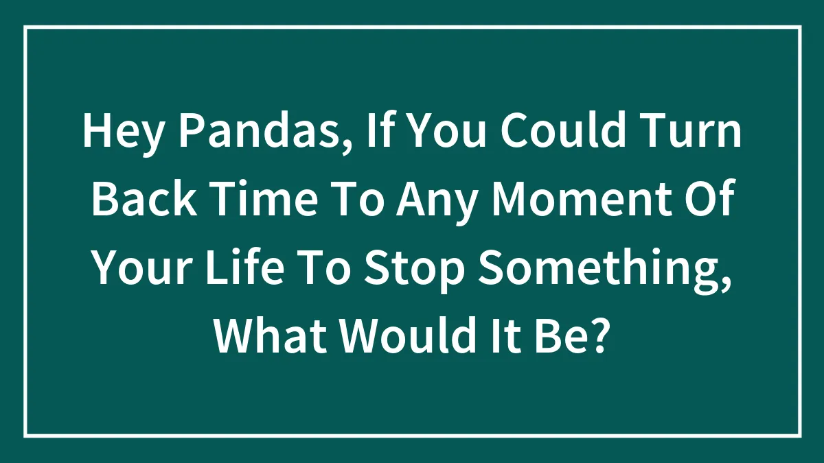 Hey Pandas, If You Could Turn Back Time To Any Moment Of Your Life To Stop Something, What Would It Be?