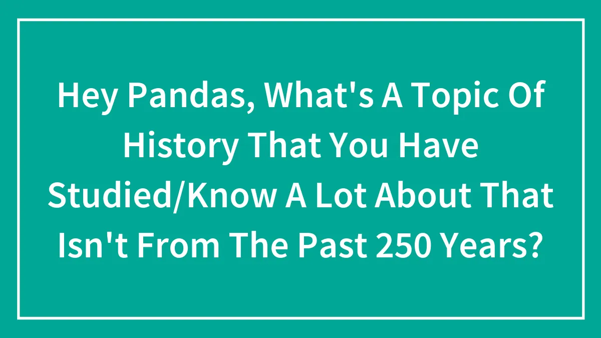 Hey Pandas, What's A Topic Of History That You Have Studied/Know A Lot About That Isn't From The Past 250 Years?