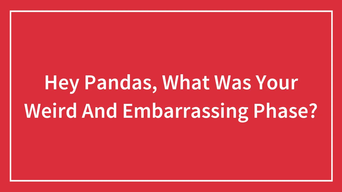 Hey Pandas, What Was Your Weird And Embarrassing Phase? (Closed)