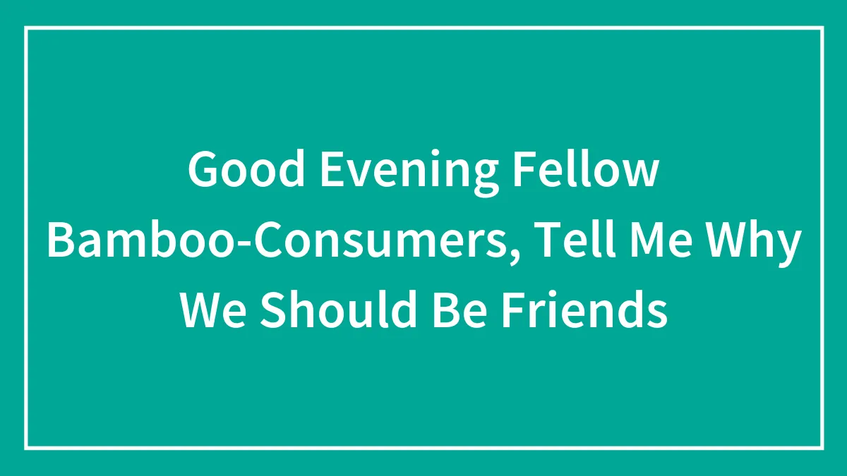 Good Evening Fellow Bamboo-Consumers, Tell Me Why We Should Be Friends