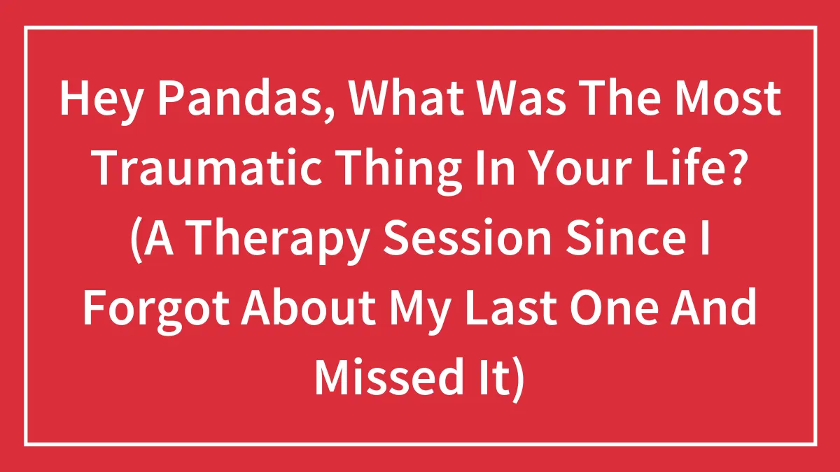 Hey Pandas, What Was The Most Traumatic Thing In Your Life? (A Therapy Session Since I Forgot About My Last One And Missed It)
