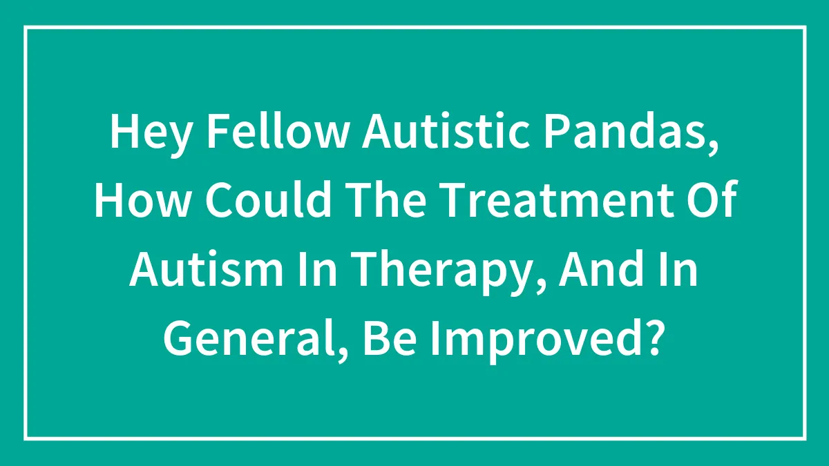 Hey Fellow Autistic Pandas, How Could The Treatment Of Autism In Therapy, And In General, Be Improved?