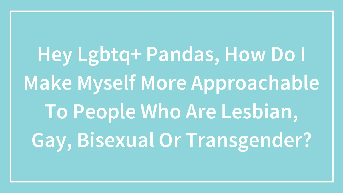 Hey LGBTQ+ Pandas, How Do I Make Myself More Approachable To People Who Are Lesbian, Gay, Bisexual Or Transgender? (Closed)