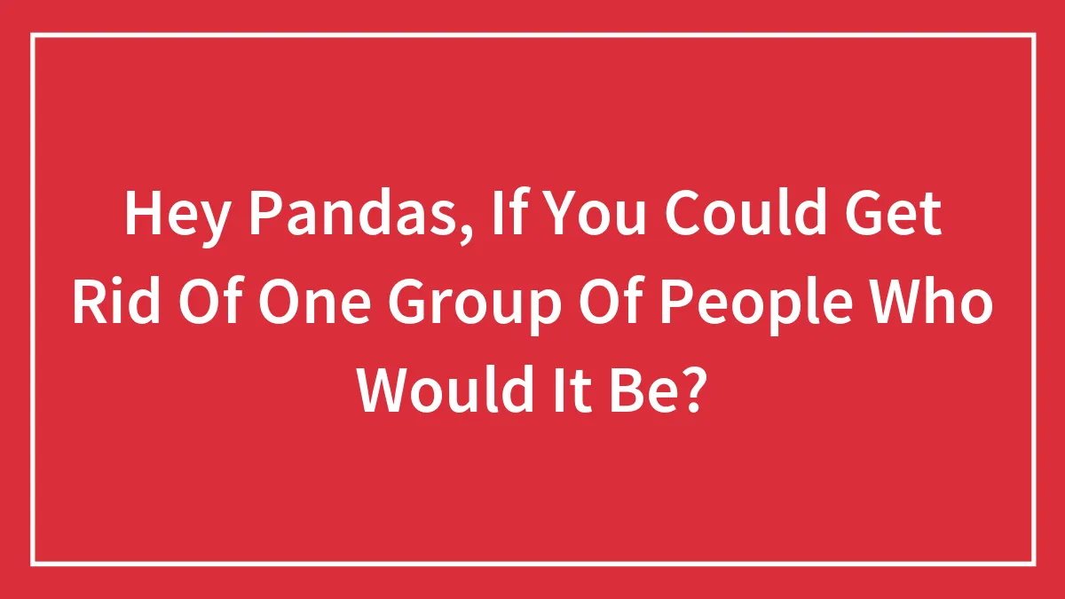 Hey Pandas, If You Could Get Rid Of One Group Of People Who Would It Be? (Closed)