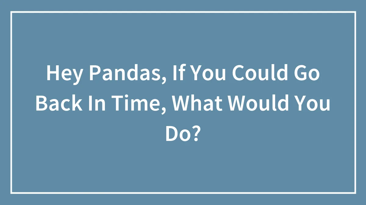 Hey Pandas, If You Could Go Back In Time, What Would You Do?
