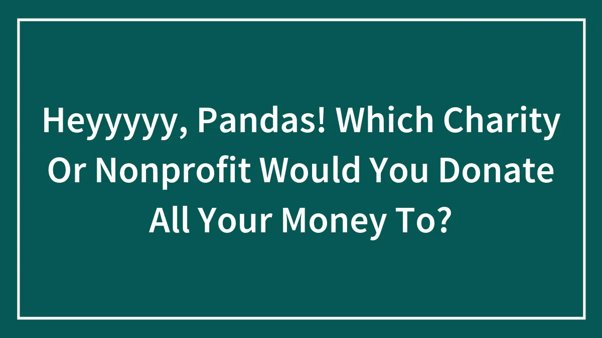 Heyyyyy, Pandas! Which Charity Or Nonprofit Would You Donate All Your Money To?