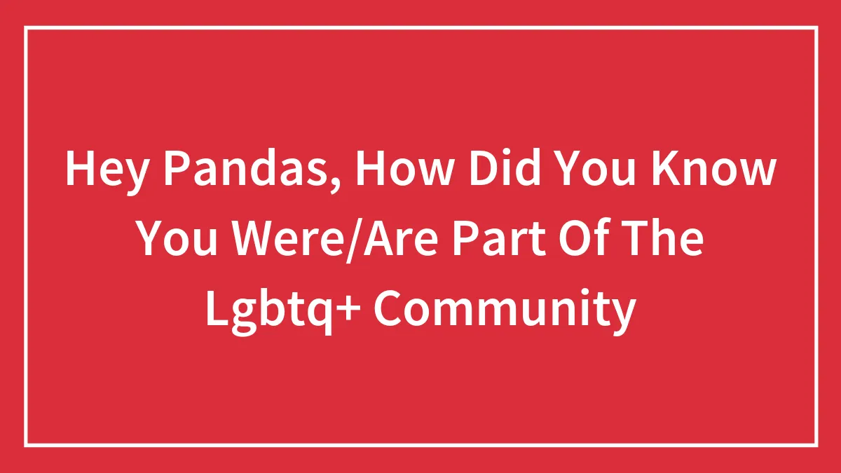 Hey Pandas, How Did You Know You Were/Are Part Of The Lgbtq+ Community