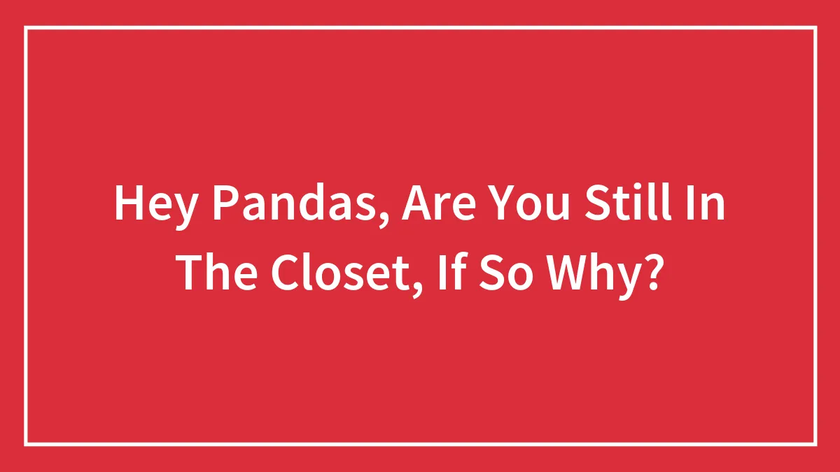 Hey Pandas, Are You Still In The Closet, If So Why?