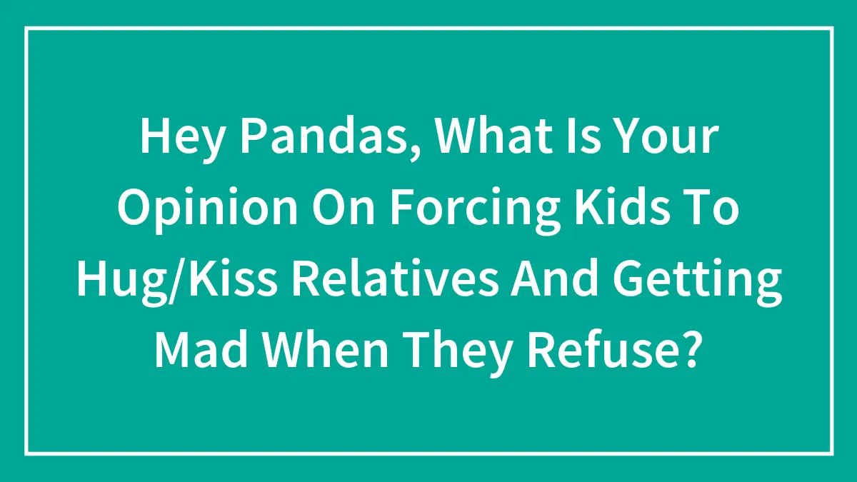 Hey Pandas, What Is Your Opinion On Forcing Kids To Hug/Kiss Relatives And Getting Mad When They Refuse?