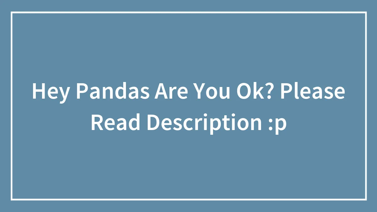 Hey Pandas Are You Ok? Please Read Description :p