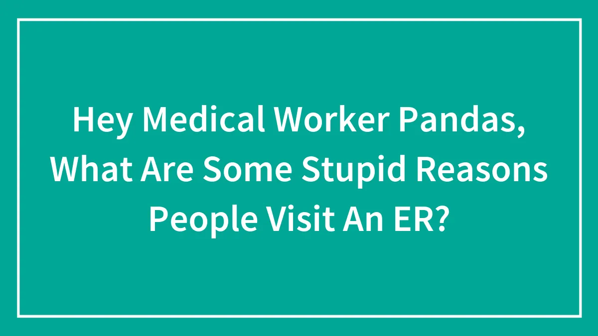 Hey Medical Worker Pandas, What Are Some Stupid Reasons People Visit An ER?
