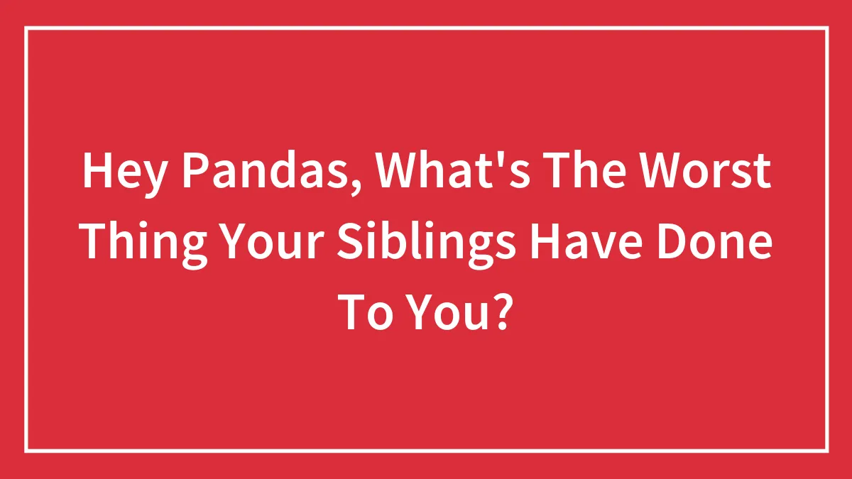 Hey Pandas, What's The Worst Thing Your Siblings Have Done To You?