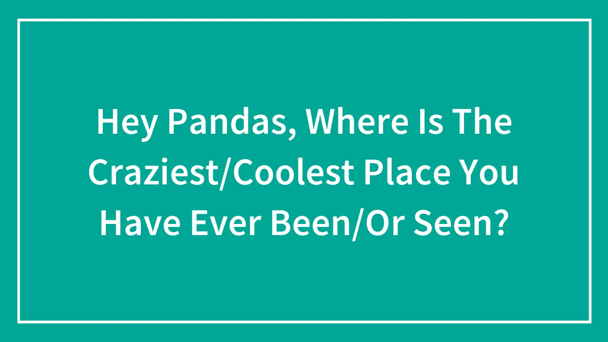 Hey Pandas, Where Is The Craziest/Coolest Place You Have Ever Been/Or Seen?