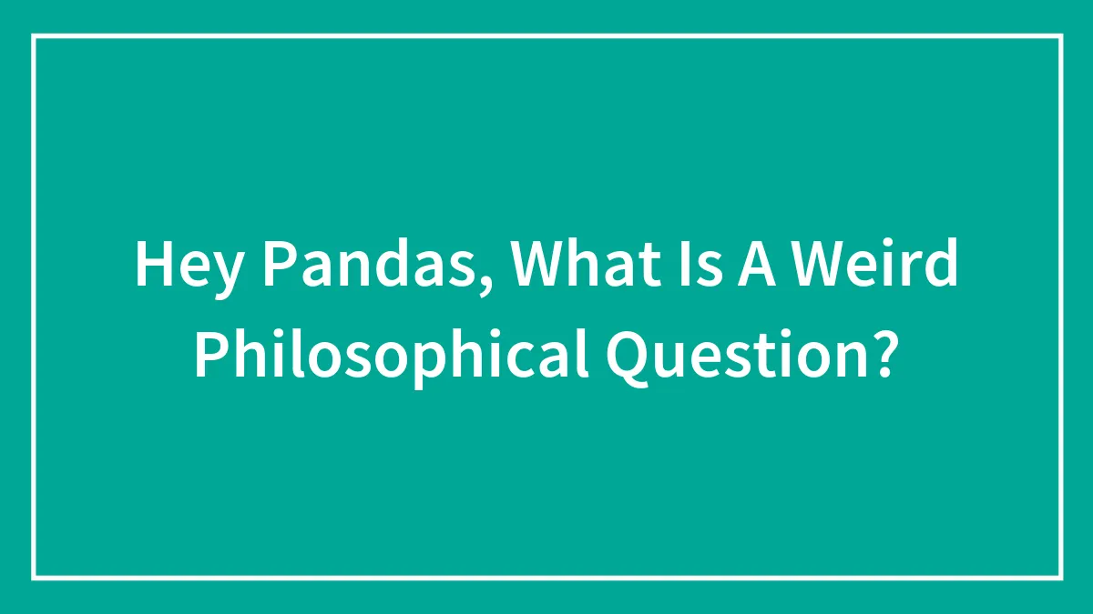 Hey Pandas, What Is A Weird Philosophical Question?