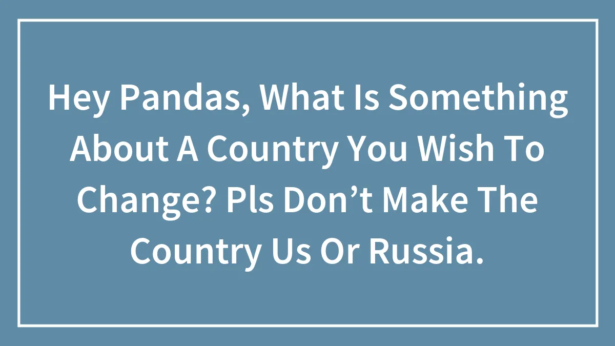 Hey Pandas, What Is Something About A Country You Wish To Change? Pls Don’t Make The Country Us Or Russia.