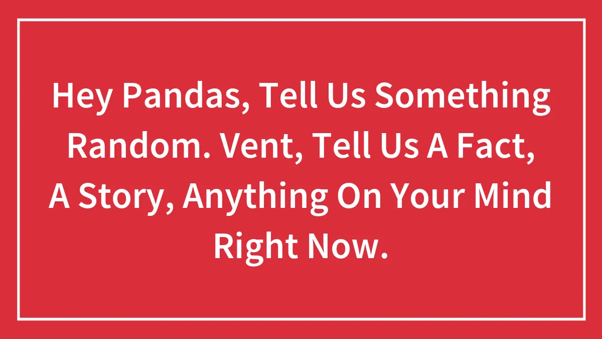 Hey Pandas, Tell Us Something Random. Vent, Tell Us A Fact, A Story, Anything On Your Mind Right Now.