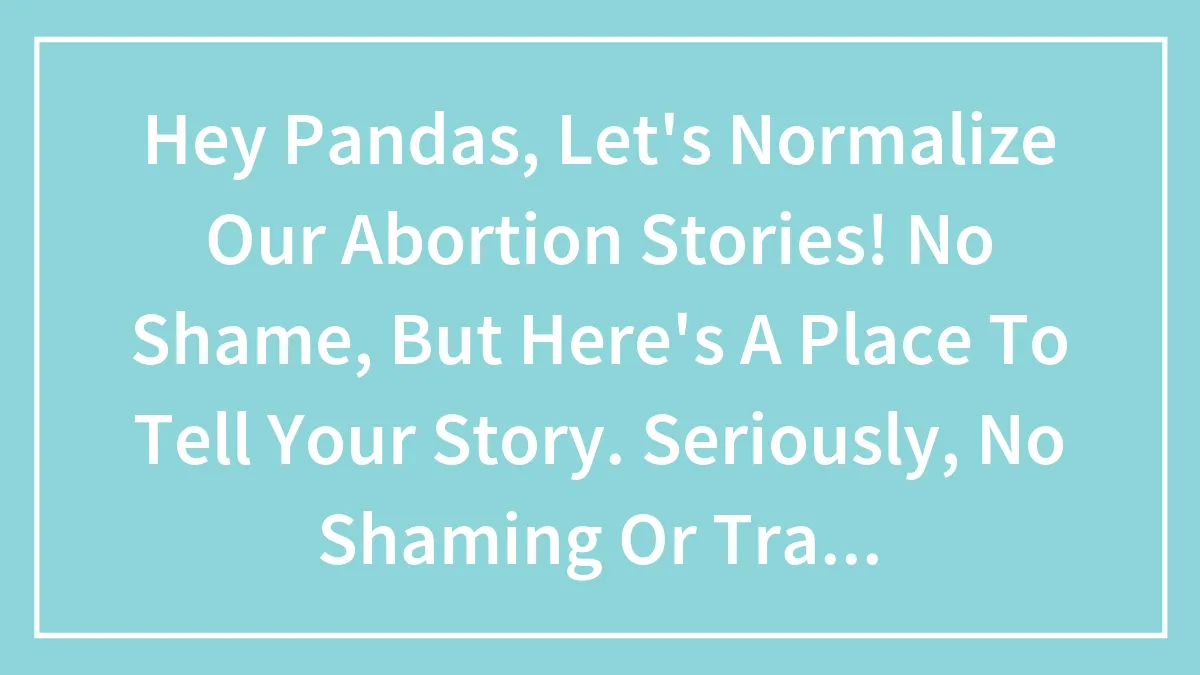Hey Pandas, Let's Normalize Our Abortion Stories! No Shame, But Here's A Place To Tell Your Story. Seriously, No Shaming Or Trash Talk.