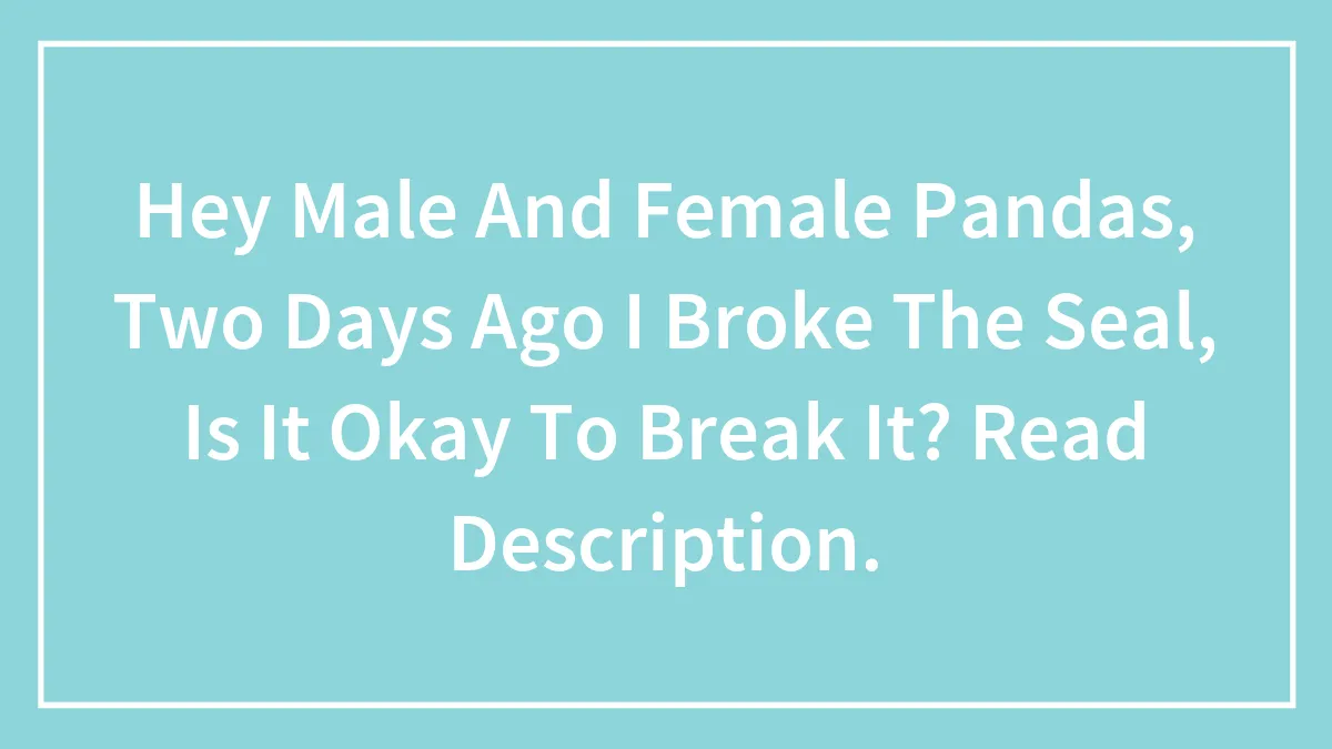 Hey Male And Female Pandas, Two Days Ago I Broke The Seal, Is It Okay To Break It? Read Description.