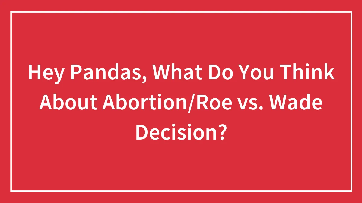 Hey Pandas, What Do You Think About Abortion/Roe vs. Wade Decision?