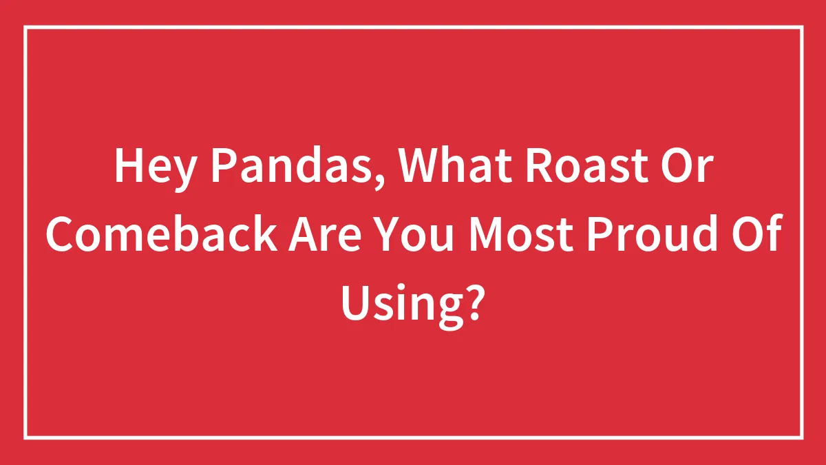 Hey Pandas, What Roast Or Comeback Are You Most Proud Of Using?