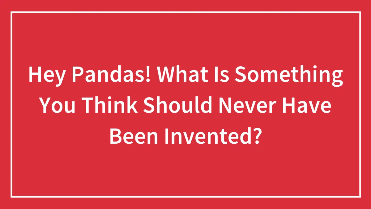 Hey Pandas! What Is Something You Think Should Never Have Been Invented?