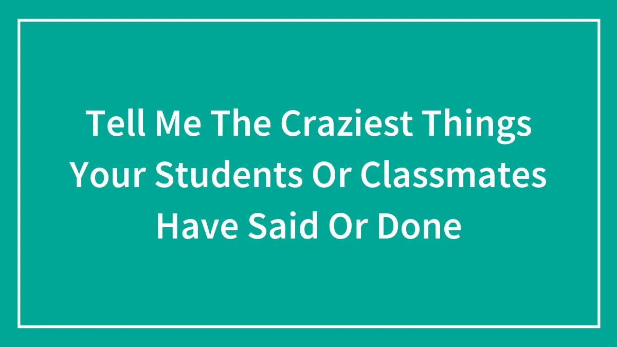 Tell Me The Craziest Things Your Students Or Classmates Have Said Or Done