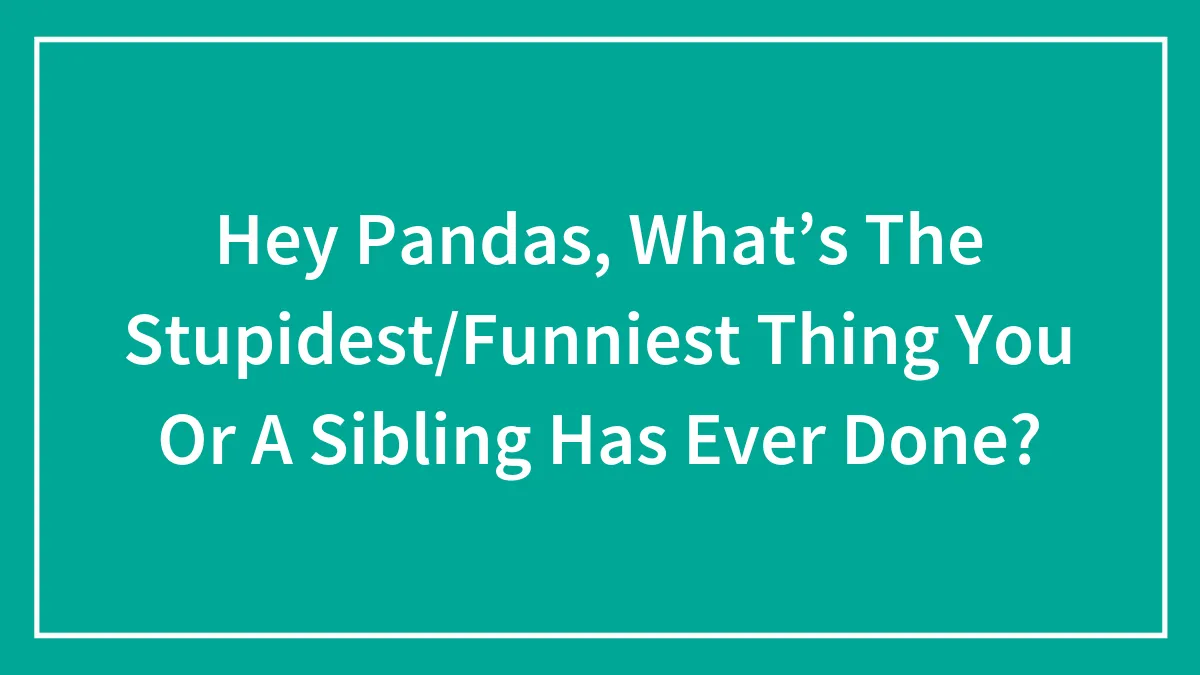 Hey Pandas, What’s The Stupidest/Funniest Thing You Or A Sibling Has Ever Done?