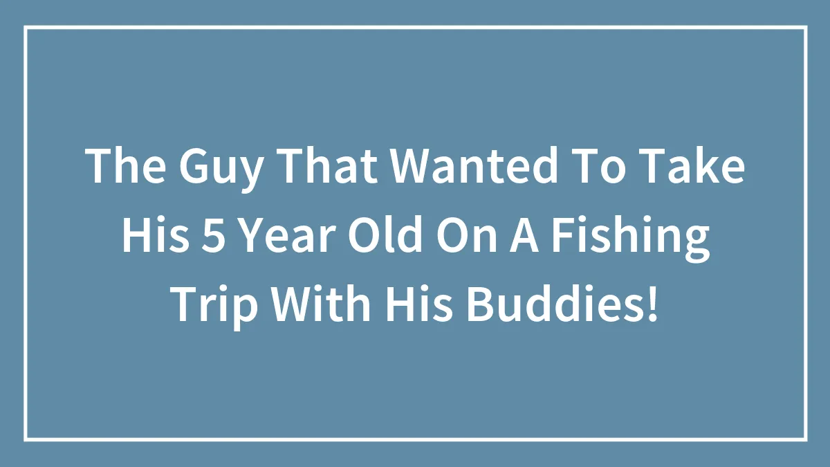 The Guy That Wanted To Take His 5 Year Old On A Fishing Trip With His Buddies!