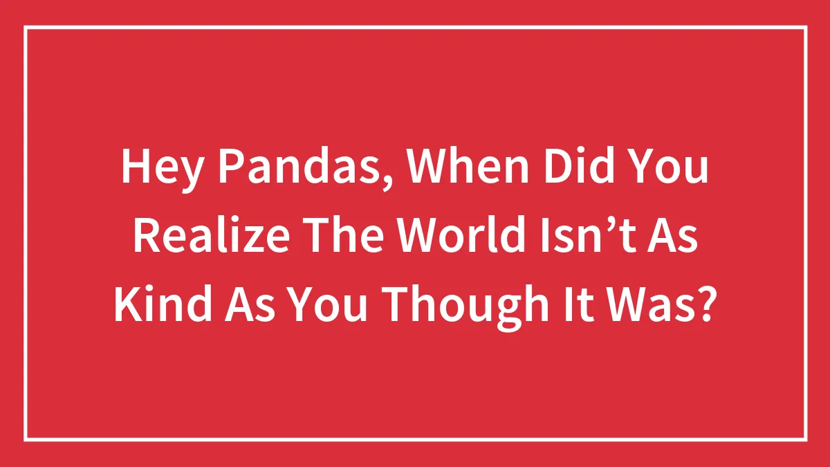 Hey Pandas, When Did You Realize The World Isn’t As Kind As You Though It Was? (Closed)