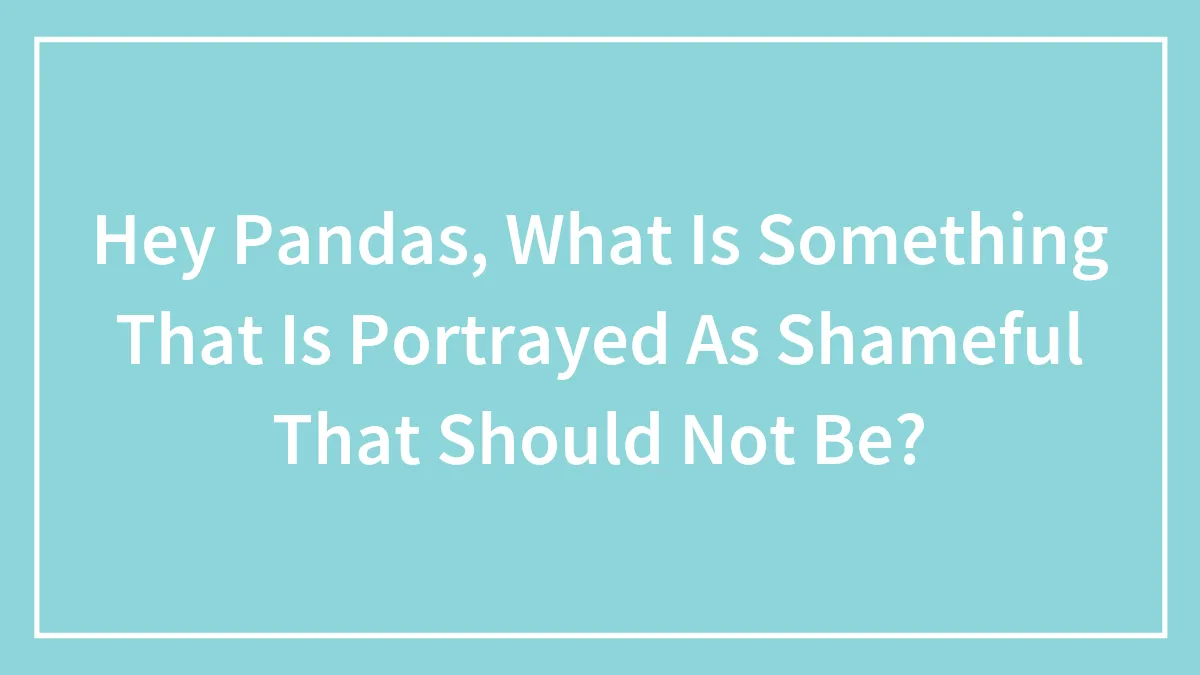 Hey Pandas, What Is Something That Is Portrayed As Shameful That Should Not Be? (Closed)