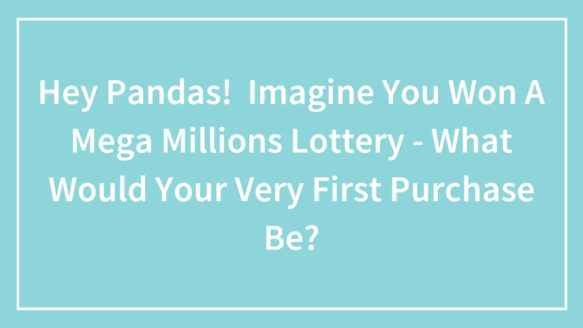 Hey Pandas!  Imagine You Won A Mega Millions Lottery - What Would Your Very First Purchase Be?