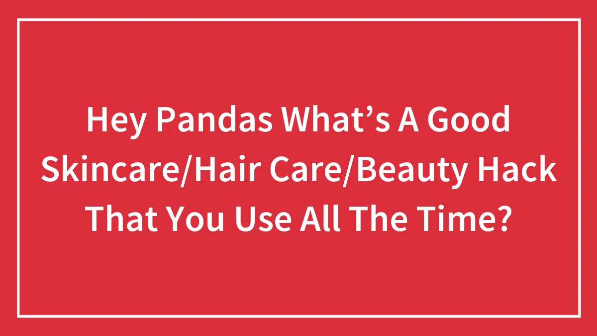 Hey Pandas What’s A Good Skincare/Hair Care/Beauty Hack That You Use All The Time? (Closed)