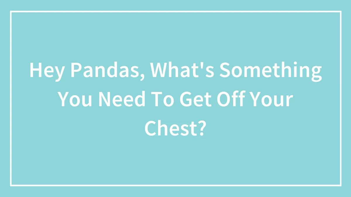 Hey Pandas, What's Something You Need To Get Off Your Chest?