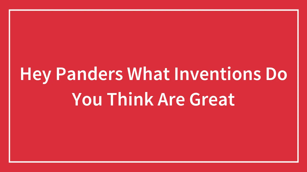 Hey Panders What Inventions Do You Think Are Great
