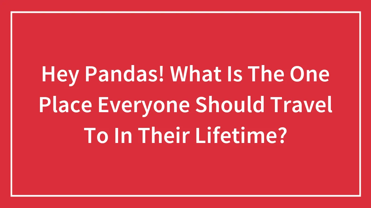 Hey Pandas! What Is The One Place Everyone Should Travel To In Their Lifetime?