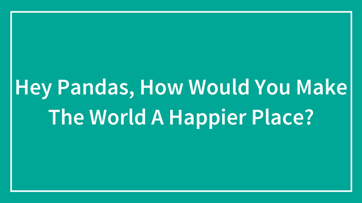 Hey Pandas, How Would You Make The World A Happier Place?