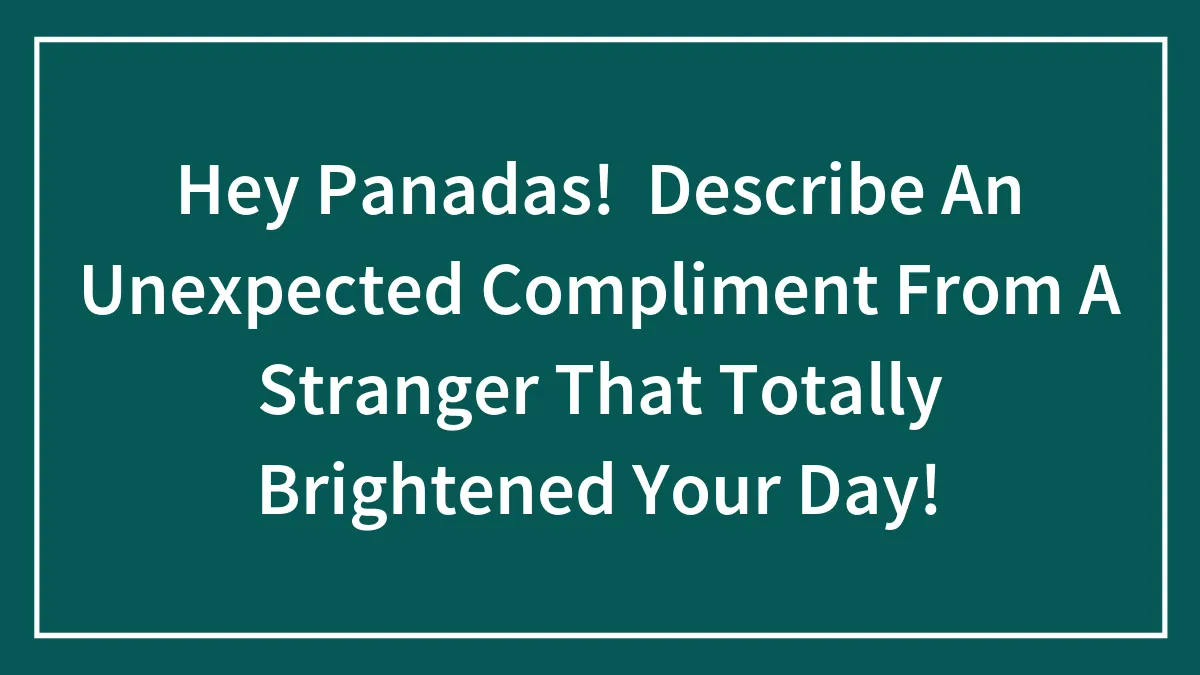 Hey Panadas!  Describe An Unexpected Compliment From A Stranger That Totally Brightened Your Day!