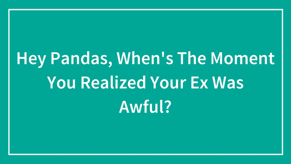 Hey Pandas, When's The Moment You Realized Your Ex Was Awful? (Closed)