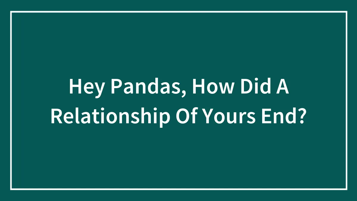 Hey Pandas, How Did A Relationship Of Yours End? (Closed)