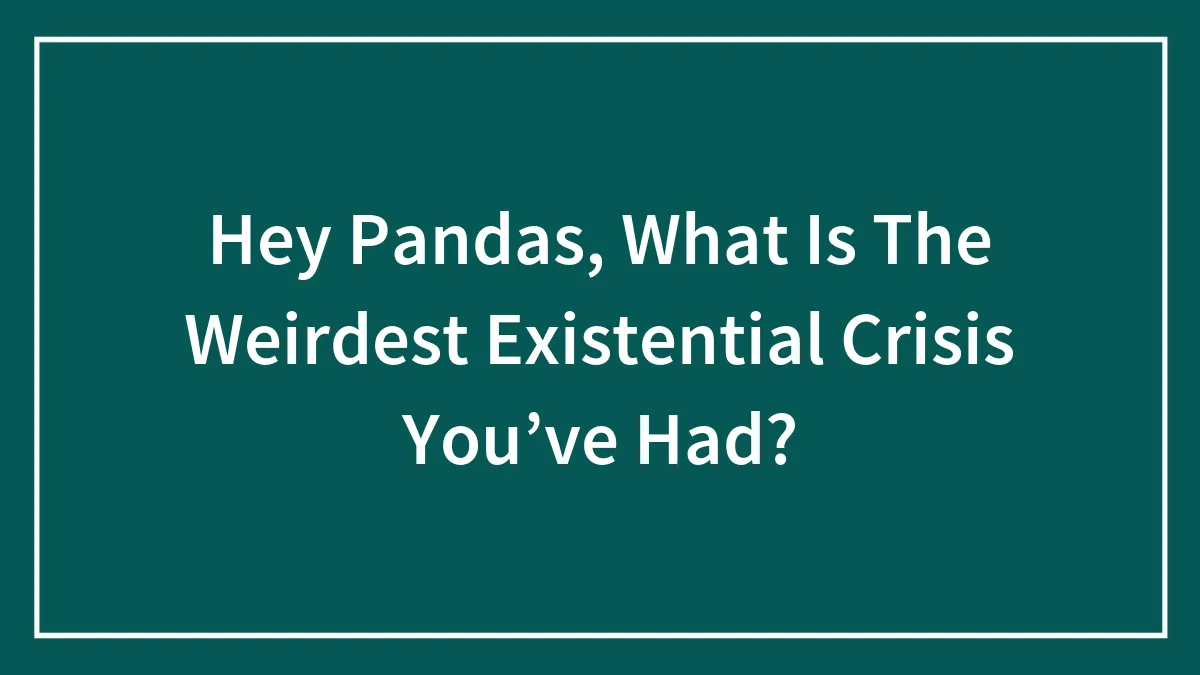 Hey Pandas, What Is The Weirdest Existential Crisis You’ve Had? (Closed)