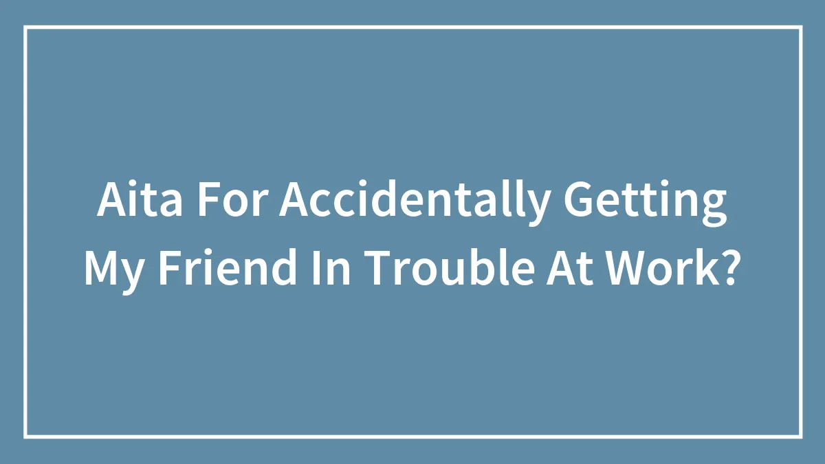 Aita For Accidentally Getting My Friend In Trouble At Work?