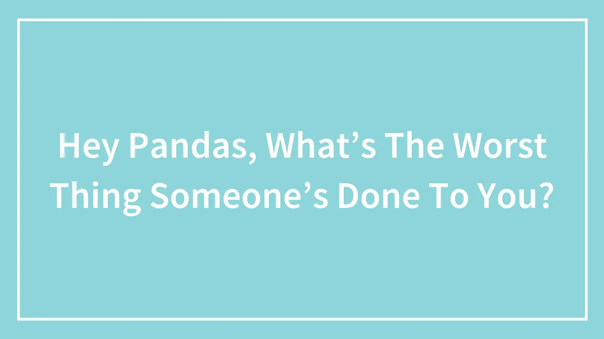 Hey Pandas, What’s The Worst Thing Someone’s Done To You? (Closed)